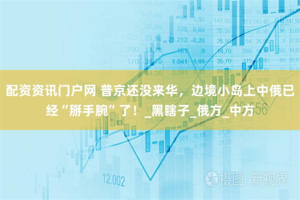 配资资讯门户网 普京还没来华，边境小岛上中俄已经“掰手腕”了！_黑瞎子_俄方_中方