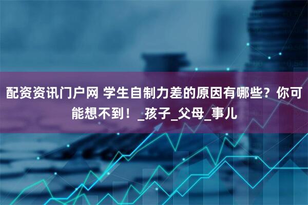 配资资讯门户网 学生自制力差的原因有哪些？你可能想不到！_孩子_父母_事儿