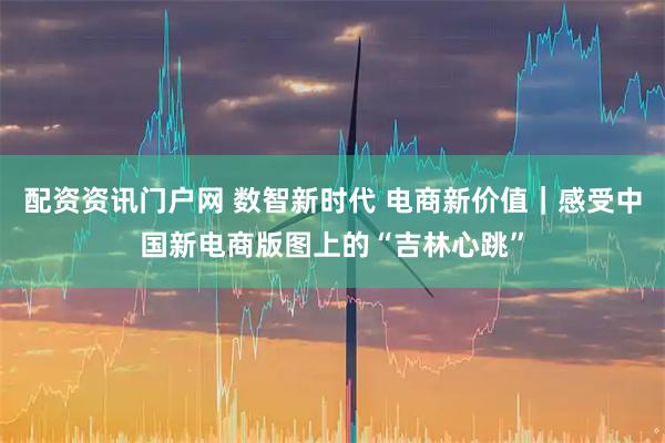 配资资讯门户网 数智新时代 电商新价值｜感受中国新电商版图上的“吉林心跳”