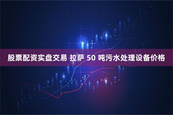 股票配资实盘交易 拉萨 50 吨污水处理设备价格