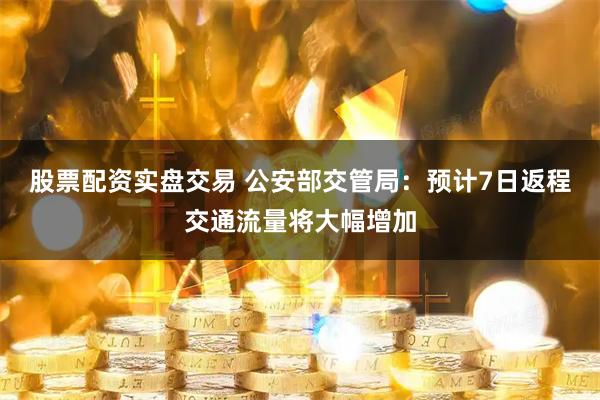 股票配资实盘交易 公安部交管局：预计7日返程交通流量将大幅增加