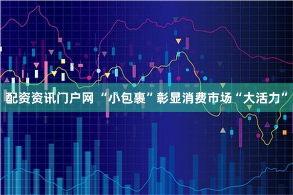 配资资讯门户网 “小包裹”彰显消费市场“大活力”